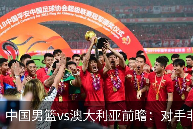 中国男篮vs澳大利亚前瞻：对手非最强阵，男篮磨合阵容是首要目标